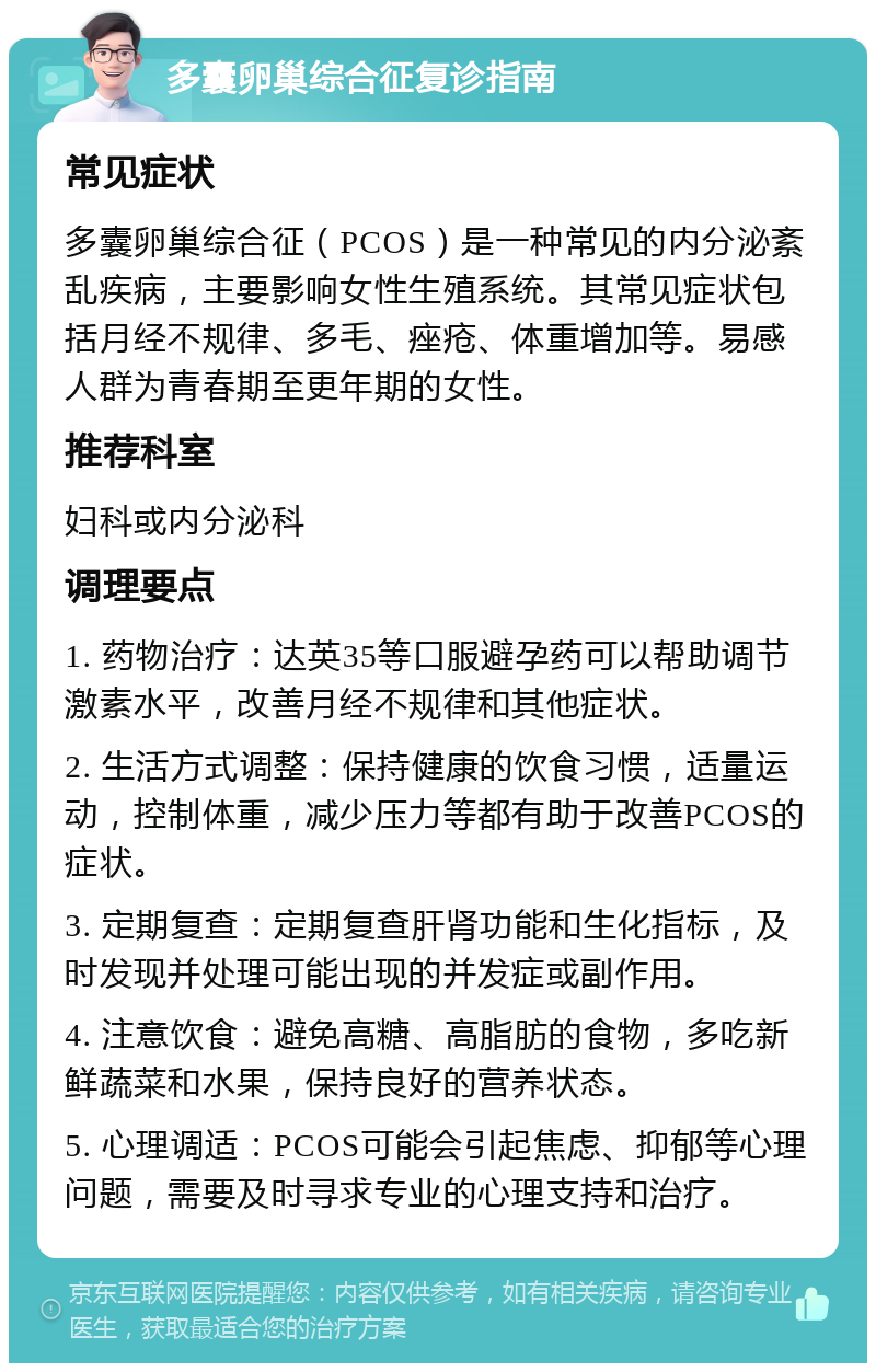 多囊卵巢综合征复诊指南 常见症状 多囊卵巢综合征（PCOS）是一种常见的内分泌紊乱疾病，主要影响女性生殖系统。其常见症状包括月经不规律、多毛、痤疮、体重增加等。易感人群为青春期至更年期的女性。 推荐科室 妇科或内分泌科 调理要点 1. 药物治疗：达英35等口服避孕药可以帮助调节激素水平，改善月经不规律和其他症状。 2. 生活方式调整：保持健康的饮食习惯，适量运动，控制体重，减少压力等都有助于改善PCOS的症状。 3. 定期复查：定期复查肝肾功能和生化指标，及时发现并处理可能出现的并发症或副作用。 4. 注意饮食：避免高糖、高脂肪的食物，多吃新鲜蔬菜和水果，保持良好的营养状态。 5. 心理调适：PCOS可能会引起焦虑、抑郁等心理问题，需要及时寻求专业的心理支持和治疗。