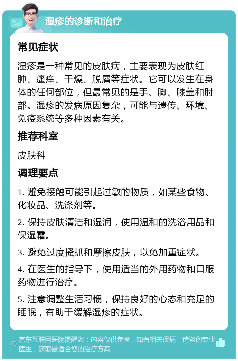 湿疹的诊断和治疗 常见症状 湿疹是一种常见的皮肤病，主要表现为皮肤红肿、瘙痒、干燥、脱屑等症状。它可以发生在身体的任何部位，但最常见的是手、脚、膝盖和肘部。湿疹的发病原因复杂，可能与遗传、环境、免疫系统等多种因素有关。 推荐科室 皮肤科 调理要点 1. 避免接触可能引起过敏的物质，如某些食物、化妆品、洗涤剂等。 2. 保持皮肤清洁和湿润，使用温和的洗浴用品和保湿霜。 3. 避免过度搔抓和摩擦皮肤，以免加重症状。 4. 在医生的指导下，使用适当的外用药物和口服药物进行治疗。 5. 注意调整生活习惯，保持良好的心态和充足的睡眠，有助于缓解湿疹的症状。