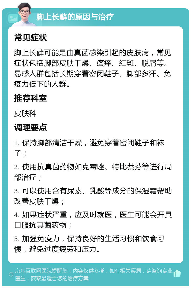 脚上长藓的原因与治疗 常见症状 脚上长藓可能是由真菌感染引起的皮肤病，常见症状包括脚部皮肤干燥、瘙痒、红斑、脱屑等。易感人群包括长期穿着密闭鞋子、脚部多汗、免疫力低下的人群。 推荐科室 皮肤科 调理要点 1. 保持脚部清洁干燥，避免穿着密闭鞋子和袜子； 2. 使用抗真菌药物如克霉唑、特比萘芬等进行局部治疗； 3. 可以使用含有尿素、乳酸等成分的保湿霜帮助改善皮肤干燥； 4. 如果症状严重，应及时就医，医生可能会开具口服抗真菌药物； 5. 加强免疫力，保持良好的生活习惯和饮食习惯，避免过度疲劳和压力。