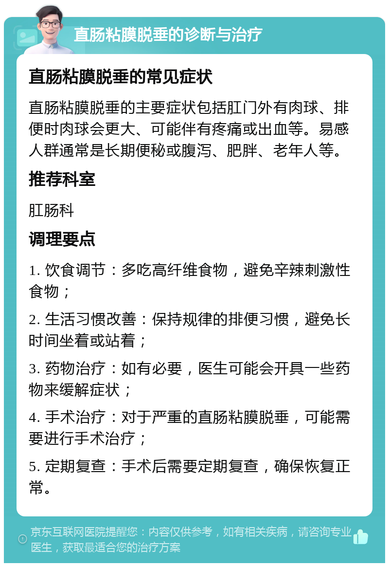 直肠粘膜脱垂的诊断与治疗 直肠粘膜脱垂的常见症状 直肠粘膜脱垂的主要症状包括肛门外有肉球、排便时肉球会更大、可能伴有疼痛或出血等。易感人群通常是长期便秘或腹泻、肥胖、老年人等。 推荐科室 肛肠科 调理要点 1. 饮食调节：多吃高纤维食物，避免辛辣刺激性食物； 2. 生活习惯改善：保持规律的排便习惯，避免长时间坐着或站着； 3. 药物治疗：如有必要，医生可能会开具一些药物来缓解症状； 4. 手术治疗：对于严重的直肠粘膜脱垂，可能需要进行手术治疗； 5. 定期复查：手术后需要定期复查，确保恢复正常。