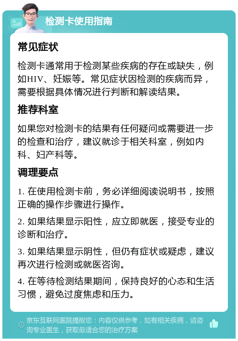 检测卡使用指南 常见症状 检测卡通常用于检测某些疾病的存在或缺失，例如HIV、妊娠等。常见症状因检测的疾病而异，需要根据具体情况进行判断和解读结果。 推荐科室 如果您对检测卡的结果有任何疑问或需要进一步的检查和治疗，建议就诊于相关科室，例如内科、妇产科等。 调理要点 1. 在使用检测卡前，务必详细阅读说明书，按照正确的操作步骤进行操作。 2. 如果结果显示阳性，应立即就医，接受专业的诊断和治疗。 3. 如果结果显示阴性，但仍有症状或疑虑，建议再次进行检测或就医咨询。 4. 在等待检测结果期间，保持良好的心态和生活习惯，避免过度焦虑和压力。