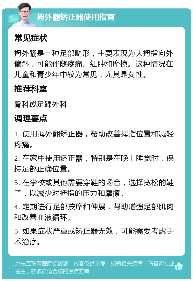 拇外翻矫正器使用指南 常见症状 拇外翻是一种足部畸形，主要表现为大拇指向外偏斜，可能伴随疼痛、红肿和摩擦。这种情况在儿童和青少年中较为常见，尤其是女性。 推荐科室 骨科或足踝外科 调理要点 1. 使用拇外翻矫正器，帮助改善拇指位置和减轻疼痛。 2. 在家中使用矫正器，特别是在晚上睡觉时，保持足部正确位置。 3. 在学校或其他需要穿鞋的场合，选择宽松的鞋子，以减少对拇指的压力和摩擦。 4. 定期进行足部按摩和伸展，帮助增强足部肌肉和改善血液循环。 5. 如果症状严重或矫正器无效，可能需要考虑手术治疗。