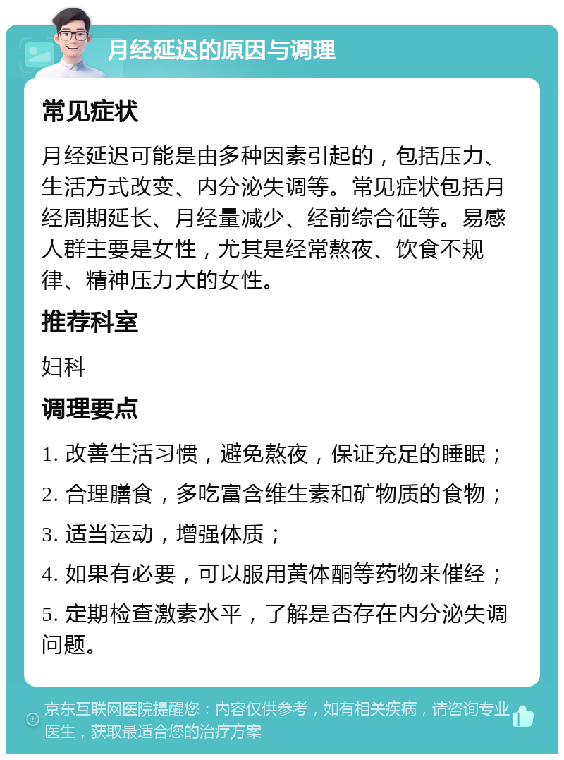 月经延迟的原因与调理 常见症状 月经延迟可能是由多种因素引起的，包括压力、生活方式改变、内分泌失调等。常见症状包括月经周期延长、月经量减少、经前综合征等。易感人群主要是女性，尤其是经常熬夜、饮食不规律、精神压力大的女性。 推荐科室 妇科 调理要点 1. 改善生活习惯，避免熬夜，保证充足的睡眠； 2. 合理膳食，多吃富含维生素和矿物质的食物； 3. 适当运动，增强体质； 4. 如果有必要，可以服用黄体酮等药物来催经； 5. 定期检查激素水平，了解是否存在内分泌失调问题。