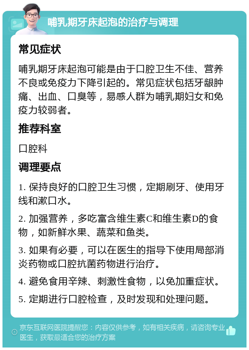 哺乳期牙床起泡的治疗与调理 常见症状 哺乳期牙床起泡可能是由于口腔卫生不佳、营养不良或免疫力下降引起的。常见症状包括牙龈肿痛、出血、口臭等，易感人群为哺乳期妇女和免疫力较弱者。 推荐科室 口腔科 调理要点 1. 保持良好的口腔卫生习惯，定期刷牙、使用牙线和漱口水。 2. 加强营养，多吃富含维生素C和维生素D的食物，如新鲜水果、蔬菜和鱼类。 3. 如果有必要，可以在医生的指导下使用局部消炎药物或口腔抗菌药物进行治疗。 4. 避免食用辛辣、刺激性食物，以免加重症状。 5. 定期进行口腔检查，及时发现和处理问题。