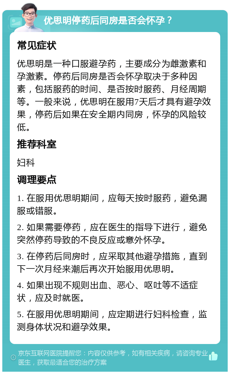 优思明停药后同房是否会怀孕？ 常见症状 优思明是一种口服避孕药，主要成分为雌激素和孕激素。停药后同房是否会怀孕取决于多种因素，包括服药的时间、是否按时服药、月经周期等。一般来说，优思明在服用7天后才具有避孕效果，停药后如果在安全期内同房，怀孕的风险较低。 推荐科室 妇科 调理要点 1. 在服用优思明期间，应每天按时服药，避免漏服或错服。 2. 如果需要停药，应在医生的指导下进行，避免突然停药导致的不良反应或意外怀孕。 3. 在停药后同房时，应采取其他避孕措施，直到下一次月经来潮后再次开始服用优思明。 4. 如果出现不规则出血、恶心、呕吐等不适症状，应及时就医。 5. 在服用优思明期间，应定期进行妇科检查，监测身体状况和避孕效果。