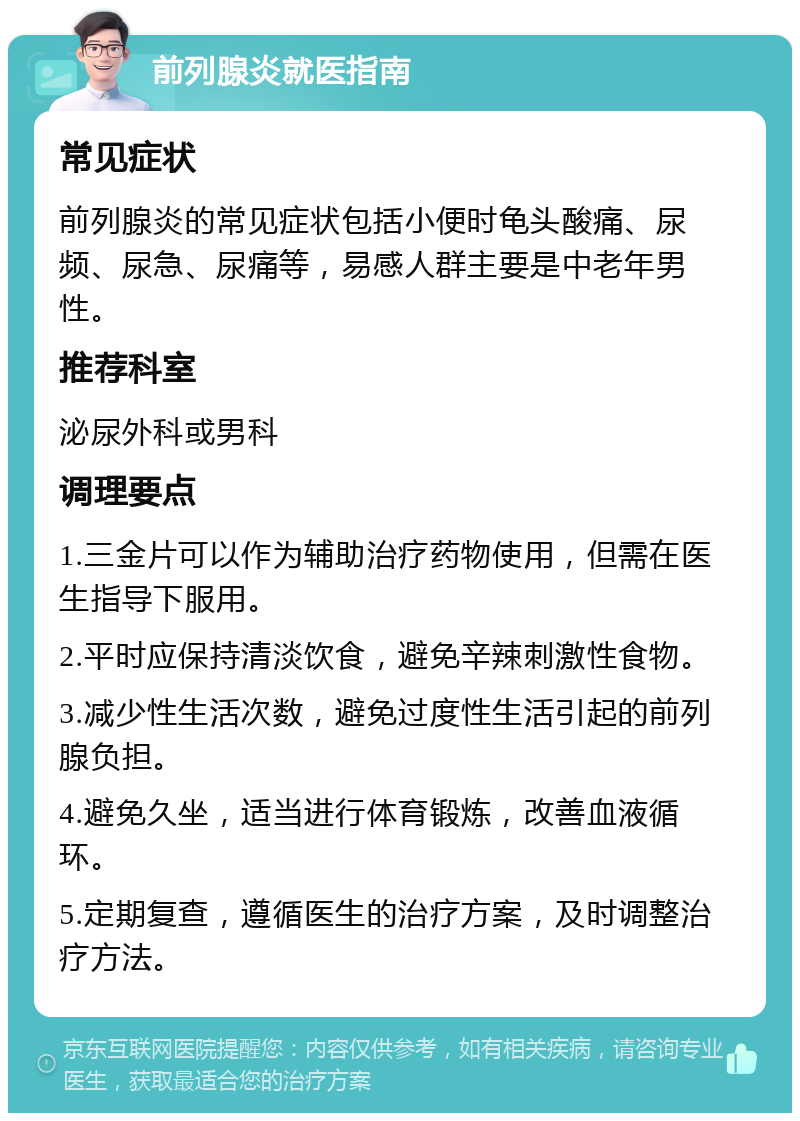 前列腺炎就医指南 常见症状 前列腺炎的常见症状包括小便时龟头酸痛、尿频、尿急、尿痛等，易感人群主要是中老年男性。 推荐科室 泌尿外科或男科 调理要点 1.三金片可以作为辅助治疗药物使用，但需在医生指导下服用。 2.平时应保持清淡饮食，避免辛辣刺激性食物。 3.减少性生活次数，避免过度性生活引起的前列腺负担。 4.避免久坐，适当进行体育锻炼，改善血液循环。 5.定期复查，遵循医生的治疗方案，及时调整治疗方法。