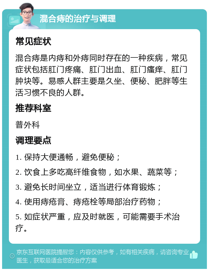 混合痔的治疗与调理 常见症状 混合痔是内痔和外痔同时存在的一种疾病，常见症状包括肛门疼痛、肛门出血、肛门瘙痒、肛门肿块等。易感人群主要是久坐、便秘、肥胖等生活习惯不良的人群。 推荐科室 普外科 调理要点 1. 保持大便通畅，避免便秘； 2. 饮食上多吃高纤维食物，如水果、蔬菜等； 3. 避免长时间坐立，适当进行体育锻炼； 4. 使用痔疮膏、痔疮栓等局部治疗药物； 5. 如症状严重，应及时就医，可能需要手术治疗。