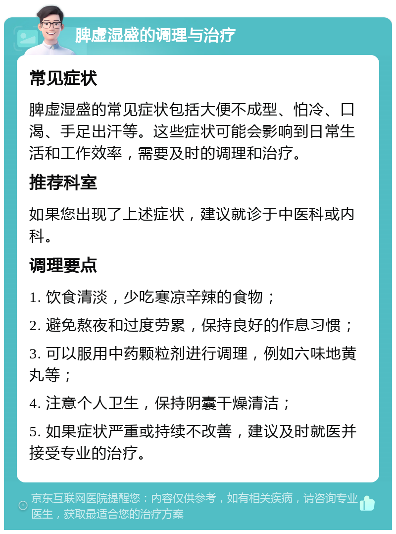 脾虚湿盛的调理与治疗 常见症状 脾虚湿盛的常见症状包括大便不成型、怕冷、口渴、手足出汗等。这些症状可能会影响到日常生活和工作效率，需要及时的调理和治疗。 推荐科室 如果您出现了上述症状，建议就诊于中医科或内科。 调理要点 1. 饮食清淡，少吃寒凉辛辣的食物； 2. 避免熬夜和过度劳累，保持良好的作息习惯； 3. 可以服用中药颗粒剂进行调理，例如六味地黄丸等； 4. 注意个人卫生，保持阴囊干燥清洁； 5. 如果症状严重或持续不改善，建议及时就医并接受专业的治疗。