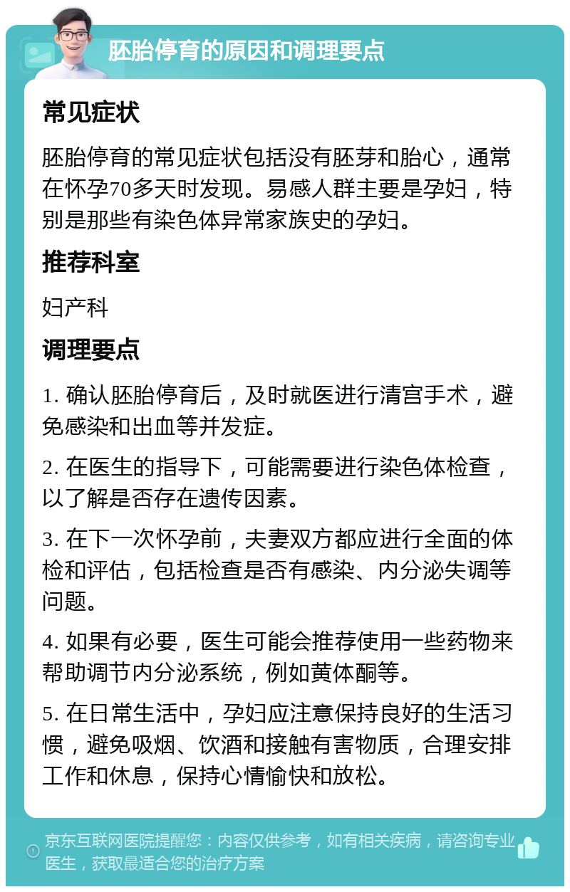 胚胎停育的原因和调理要点 常见症状 胚胎停育的常见症状包括没有胚芽和胎心，通常在怀孕70多天时发现。易感人群主要是孕妇，特别是那些有染色体异常家族史的孕妇。 推荐科室 妇产科 调理要点 1. 确认胚胎停育后，及时就医进行清宫手术，避免感染和出血等并发症。 2. 在医生的指导下，可能需要进行染色体检查，以了解是否存在遗传因素。 3. 在下一次怀孕前，夫妻双方都应进行全面的体检和评估，包括检查是否有感染、内分泌失调等问题。 4. 如果有必要，医生可能会推荐使用一些药物来帮助调节内分泌系统，例如黄体酮等。 5. 在日常生活中，孕妇应注意保持良好的生活习惯，避免吸烟、饮酒和接触有害物质，合理安排工作和休息，保持心情愉快和放松。