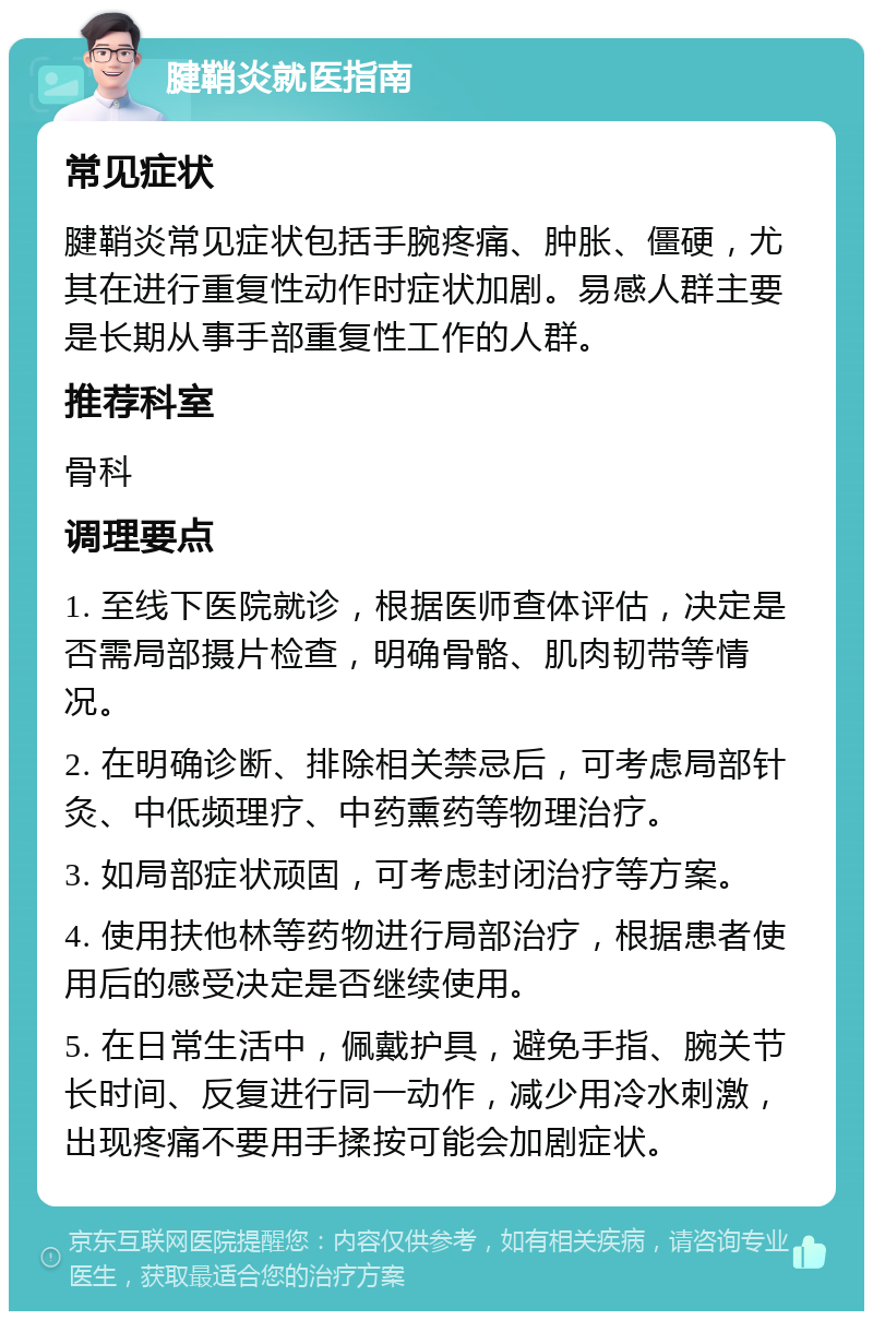 腱鞘炎就医指南 常见症状 腱鞘炎常见症状包括手腕疼痛、肿胀、僵硬，尤其在进行重复性动作时症状加剧。易感人群主要是长期从事手部重复性工作的人群。 推荐科室 骨科 调理要点 1. 至线下医院就诊，根据医师查体评估，决定是否需局部摄片检查，明确骨骼、肌肉韧带等情况。 2. 在明确诊断、排除相关禁忌后，可考虑局部针灸、中低频理疗、中药熏药等物理治疗。 3. 如局部症状顽固，可考虑封闭治疗等方案。 4. 使用扶他林等药物进行局部治疗，根据患者使用后的感受决定是否继续使用。 5. 在日常生活中，佩戴护具，避免手指、腕关节长时间、反复进行同一动作，减少用冷水刺激，出现疼痛不要用手揉按可能会加剧症状。