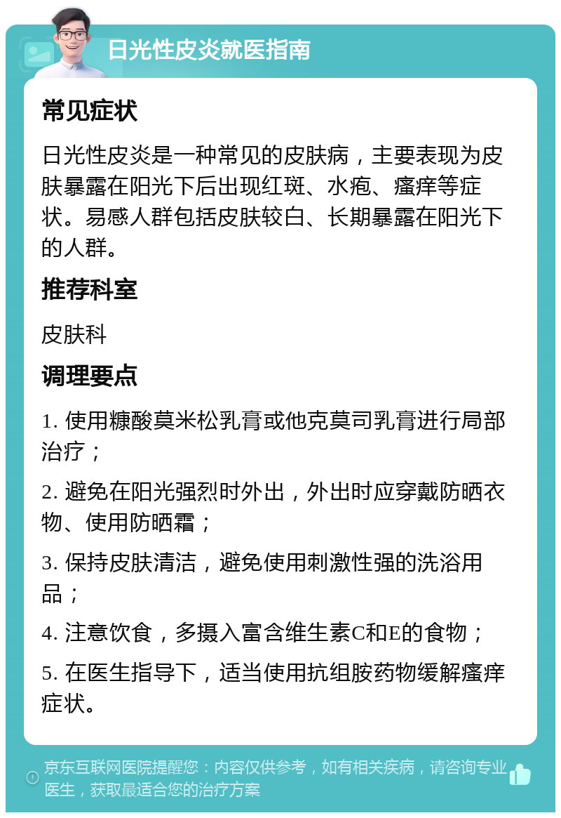 日光性皮炎就医指南 常见症状 日光性皮炎是一种常见的皮肤病，主要表现为皮肤暴露在阳光下后出现红斑、水疱、瘙痒等症状。易感人群包括皮肤较白、长期暴露在阳光下的人群。 推荐科室 皮肤科 调理要点 1. 使用糠酸莫米松乳膏或他克莫司乳膏进行局部治疗； 2. 避免在阳光强烈时外出，外出时应穿戴防晒衣物、使用防晒霜； 3. 保持皮肤清洁，避免使用刺激性强的洗浴用品； 4. 注意饮食，多摄入富含维生素C和E的食物； 5. 在医生指导下，适当使用抗组胺药物缓解瘙痒症状。