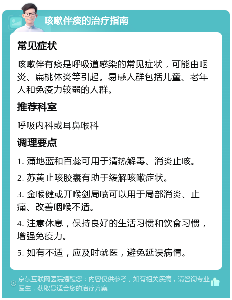 咳嗽伴痰的治疗指南 常见症状 咳嗽伴有痰是呼吸道感染的常见症状，可能由咽炎、扁桃体炎等引起。易感人群包括儿童、老年人和免疫力较弱的人群。 推荐科室 呼吸内科或耳鼻喉科 调理要点 1. 蒲地蓝和百蕊可用于清热解毒、消炎止咳。 2. 苏黄止咳胶囊有助于缓解咳嗽症状。 3. 金喉健或开喉剑局喷可以用于局部消炎、止痛、改善咽喉不适。 4. 注意休息，保持良好的生活习惯和饮食习惯，增强免疫力。 5. 如有不适，应及时就医，避免延误病情。