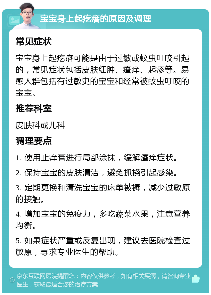 宝宝身上起疙瘩的原因及调理 常见症状 宝宝身上起疙瘩可能是由于过敏或蚊虫叮咬引起的，常见症状包括皮肤红肿、瘙痒、起疹等。易感人群包括有过敏史的宝宝和经常被蚊虫叮咬的宝宝。 推荐科室 皮肤科或儿科 调理要点 1. 使用止痒膏进行局部涂抹，缓解瘙痒症状。 2. 保持宝宝的皮肤清洁，避免抓挠引起感染。 3. 定期更换和清洗宝宝的床单被褥，减少过敏原的接触。 4. 增加宝宝的免疫力，多吃蔬菜水果，注意营养均衡。 5. 如果症状严重或反复出现，建议去医院检查过敏原，寻求专业医生的帮助。