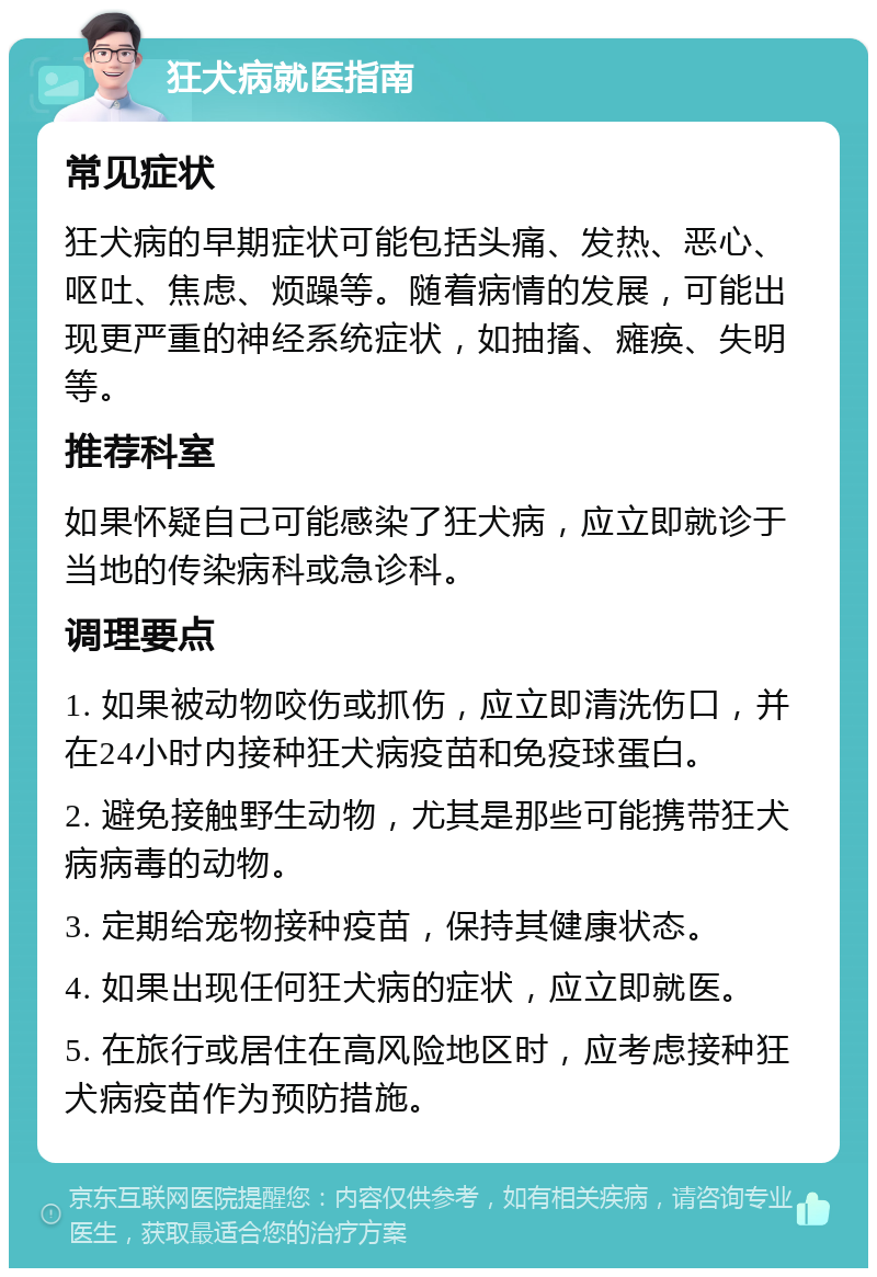 狂犬病就医指南 常见症状 狂犬病的早期症状可能包括头痛、发热、恶心、呕吐、焦虑、烦躁等。随着病情的发展，可能出现更严重的神经系统症状，如抽搐、瘫痪、失明等。 推荐科室 如果怀疑自己可能感染了狂犬病，应立即就诊于当地的传染病科或急诊科。 调理要点 1. 如果被动物咬伤或抓伤，应立即清洗伤口，并在24小时内接种狂犬病疫苗和免疫球蛋白。 2. 避免接触野生动物，尤其是那些可能携带狂犬病病毒的动物。 3. 定期给宠物接种疫苗，保持其健康状态。 4. 如果出现任何狂犬病的症状，应立即就医。 5. 在旅行或居住在高风险地区时，应考虑接种狂犬病疫苗作为预防措施。