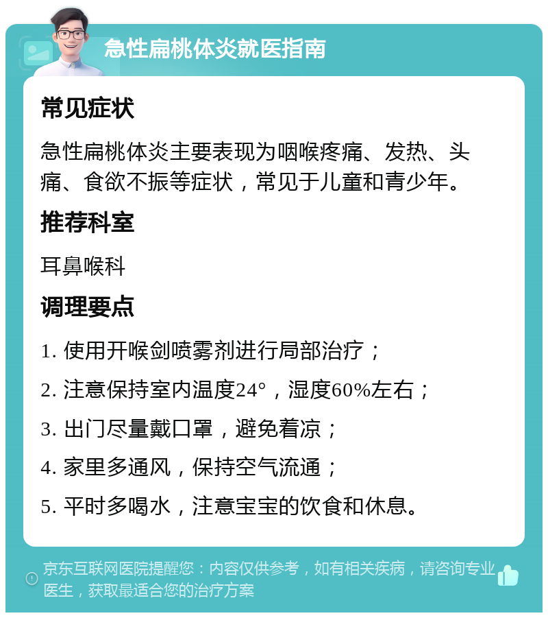 急性扁桃体炎就医指南 常见症状 急性扁桃体炎主要表现为咽喉疼痛、发热、头痛、食欲不振等症状，常见于儿童和青少年。 推荐科室 耳鼻喉科 调理要点 1. 使用开喉剑喷雾剂进行局部治疗； 2. 注意保持室内温度24°，湿度60%左右； 3. 出门尽量戴口罩，避免着凉； 4. 家里多通风，保持空气流通； 5. 平时多喝水，注意宝宝的饮食和休息。