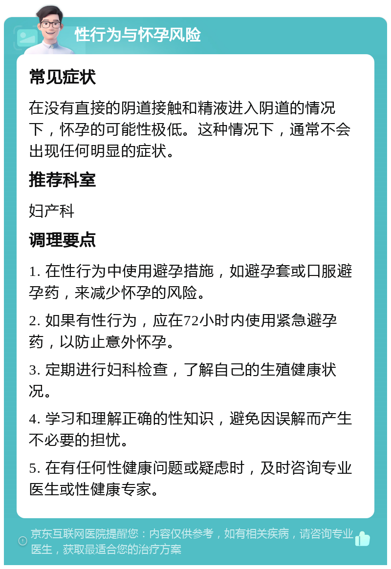 性行为与怀孕风险 常见症状 在没有直接的阴道接触和精液进入阴道的情况下，怀孕的可能性极低。这种情况下，通常不会出现任何明显的症状。 推荐科室 妇产科 调理要点 1. 在性行为中使用避孕措施，如避孕套或口服避孕药，来减少怀孕的风险。 2. 如果有性行为，应在72小时内使用紧急避孕药，以防止意外怀孕。 3. 定期进行妇科检查，了解自己的生殖健康状况。 4. 学习和理解正确的性知识，避免因误解而产生不必要的担忧。 5. 在有任何性健康问题或疑虑时，及时咨询专业医生或性健康专家。