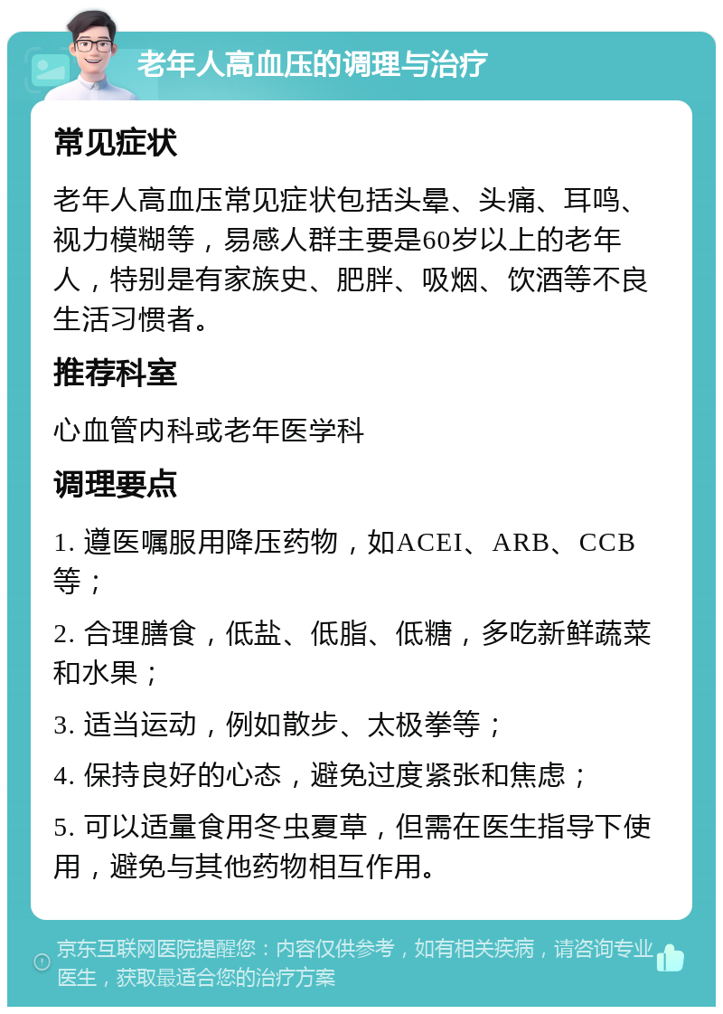 老年人高血压的调理与治疗 常见症状 老年人高血压常见症状包括头晕、头痛、耳鸣、视力模糊等，易感人群主要是60岁以上的老年人，特别是有家族史、肥胖、吸烟、饮酒等不良生活习惯者。 推荐科室 心血管内科或老年医学科 调理要点 1. 遵医嘱服用降压药物，如ACEI、ARB、CCB等； 2. 合理膳食，低盐、低脂、低糖，多吃新鲜蔬菜和水果； 3. 适当运动，例如散步、太极拳等； 4. 保持良好的心态，避免过度紧张和焦虑； 5. 可以适量食用冬虫夏草，但需在医生指导下使用，避免与其他药物相互作用。