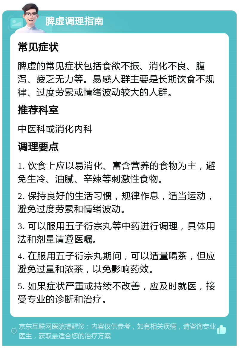 脾虚调理指南 常见症状 脾虚的常见症状包括食欲不振、消化不良、腹泻、疲乏无力等。易感人群主要是长期饮食不规律、过度劳累或情绪波动较大的人群。 推荐科室 中医科或消化内科 调理要点 1. 饮食上应以易消化、富含营养的食物为主，避免生冷、油腻、辛辣等刺激性食物。 2. 保持良好的生活习惯，规律作息，适当运动，避免过度劳累和情绪波动。 3. 可以服用五子衍宗丸等中药进行调理，具体用法和剂量请遵医嘱。 4. 在服用五子衍宗丸期间，可以适量喝茶，但应避免过量和浓茶，以免影响药效。 5. 如果症状严重或持续不改善，应及时就医，接受专业的诊断和治疗。