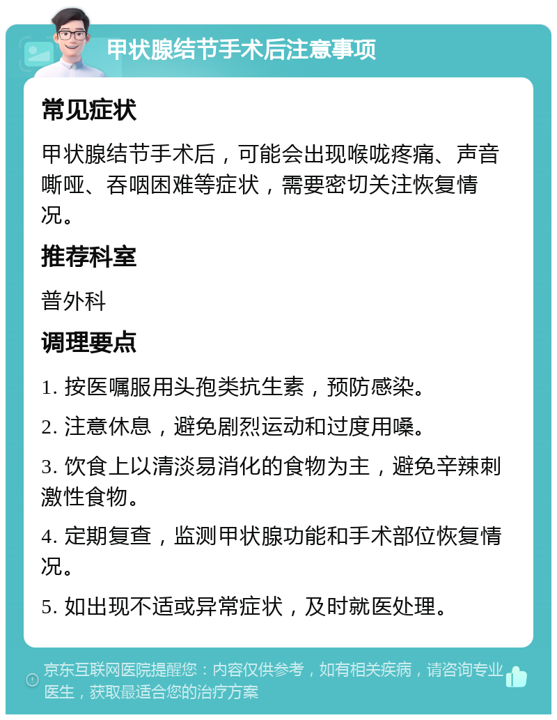 甲状腺结节手术后注意事项 常见症状 甲状腺结节手术后，可能会出现喉咙疼痛、声音嘶哑、吞咽困难等症状，需要密切关注恢复情况。 推荐科室 普外科 调理要点 1. 按医嘱服用头孢类抗生素，预防感染。 2. 注意休息，避免剧烈运动和过度用嗓。 3. 饮食上以清淡易消化的食物为主，避免辛辣刺激性食物。 4. 定期复查，监测甲状腺功能和手术部位恢复情况。 5. 如出现不适或异常症状，及时就医处理。