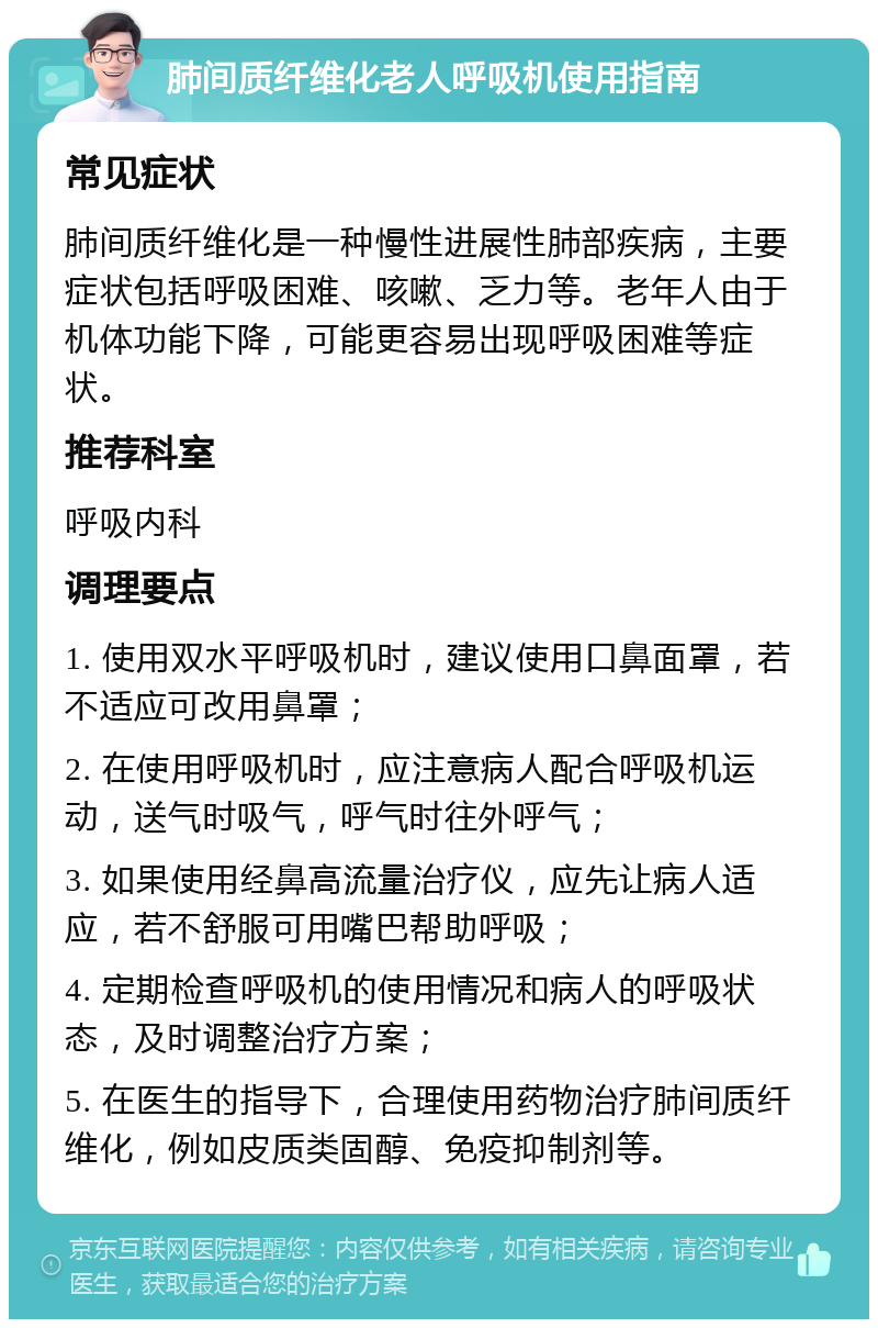 肺间质纤维化老人呼吸机使用指南 常见症状 肺间质纤维化是一种慢性进展性肺部疾病，主要症状包括呼吸困难、咳嗽、乏力等。老年人由于机体功能下降，可能更容易出现呼吸困难等症状。 推荐科室 呼吸内科 调理要点 1. 使用双水平呼吸机时，建议使用口鼻面罩，若不适应可改用鼻罩； 2. 在使用呼吸机时，应注意病人配合呼吸机运动，送气时吸气，呼气时往外呼气； 3. 如果使用经鼻高流量治疗仪，应先让病人适应，若不舒服可用嘴巴帮助呼吸； 4. 定期检查呼吸机的使用情况和病人的呼吸状态，及时调整治疗方案； 5. 在医生的指导下，合理使用药物治疗肺间质纤维化，例如皮质类固醇、免疫抑制剂等。