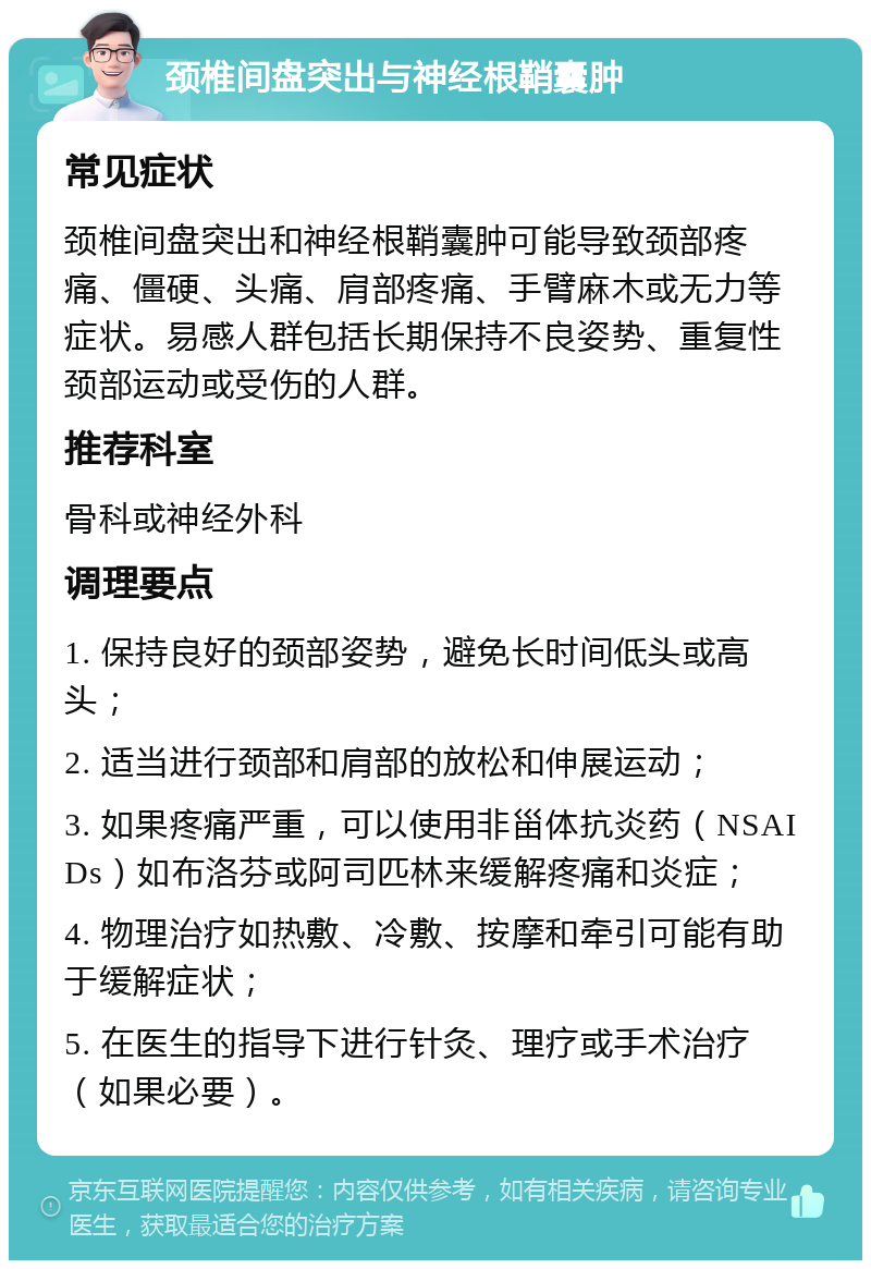 颈椎间盘突出与神经根鞘囊肿 常见症状 颈椎间盘突出和神经根鞘囊肿可能导致颈部疼痛、僵硬、头痛、肩部疼痛、手臂麻木或无力等症状。易感人群包括长期保持不良姿势、重复性颈部运动或受伤的人群。 推荐科室 骨科或神经外科 调理要点 1. 保持良好的颈部姿势，避免长时间低头或高头； 2. 适当进行颈部和肩部的放松和伸展运动； 3. 如果疼痛严重，可以使用非甾体抗炎药（NSAIDs）如布洛芬或阿司匹林来缓解疼痛和炎症； 4. 物理治疗如热敷、冷敷、按摩和牵引可能有助于缓解症状； 5. 在医生的指导下进行针灸、理疗或手术治疗（如果必要）。