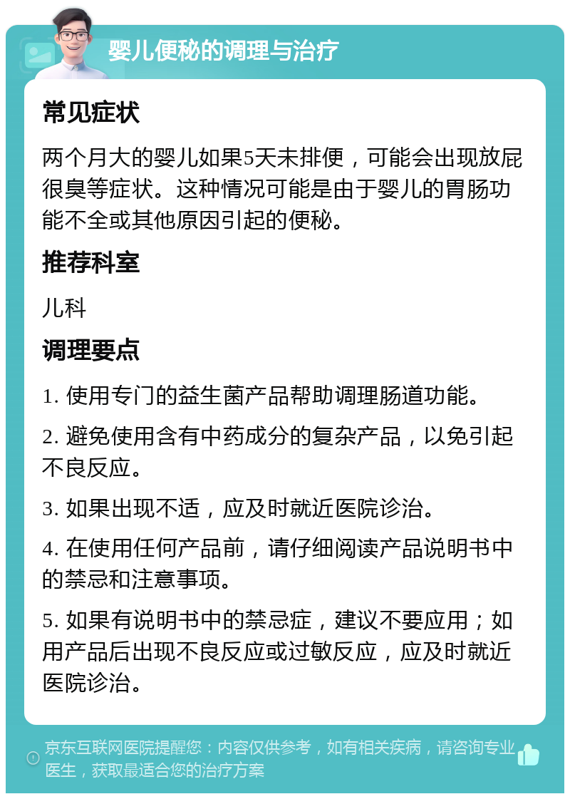 婴儿便秘的调理与治疗 常见症状 两个月大的婴儿如果5天未排便，可能会出现放屁很臭等症状。这种情况可能是由于婴儿的胃肠功能不全或其他原因引起的便秘。 推荐科室 儿科 调理要点 1. 使用专门的益生菌产品帮助调理肠道功能。 2. 避免使用含有中药成分的复杂产品，以免引起不良反应。 3. 如果出现不适，应及时就近医院诊治。 4. 在使用任何产品前，请仔细阅读产品说明书中的禁忌和注意事项。 5. 如果有说明书中的禁忌症，建议不要应用；如用产品后出现不良反应或过敏反应，应及时就近医院诊治。