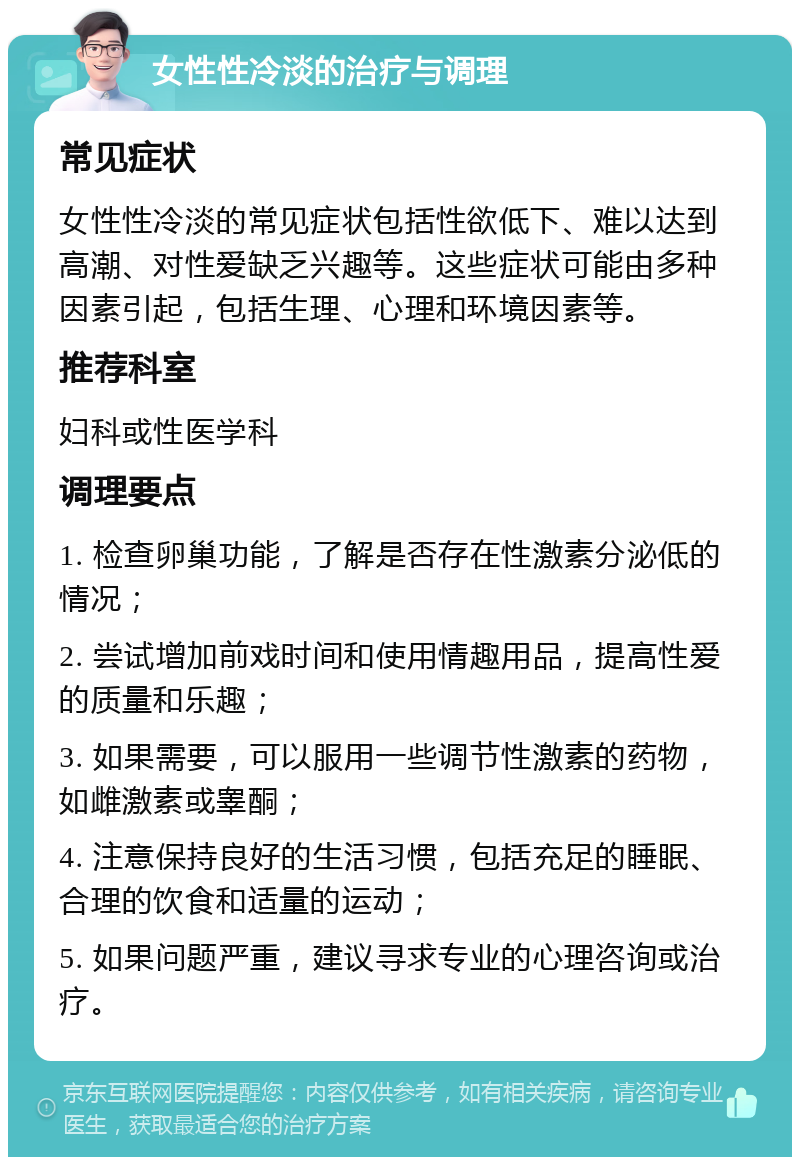 女性性冷淡的治疗与调理 常见症状 女性性冷淡的常见症状包括性欲低下、难以达到高潮、对性爱缺乏兴趣等。这些症状可能由多种因素引起，包括生理、心理和环境因素等。 推荐科室 妇科或性医学科 调理要点 1. 检查卵巢功能，了解是否存在性激素分泌低的情况； 2. 尝试增加前戏时间和使用情趣用品，提高性爱的质量和乐趣； 3. 如果需要，可以服用一些调节性激素的药物，如雌激素或睾酮； 4. 注意保持良好的生活习惯，包括充足的睡眠、合理的饮食和适量的运动； 5. 如果问题严重，建议寻求专业的心理咨询或治疗。