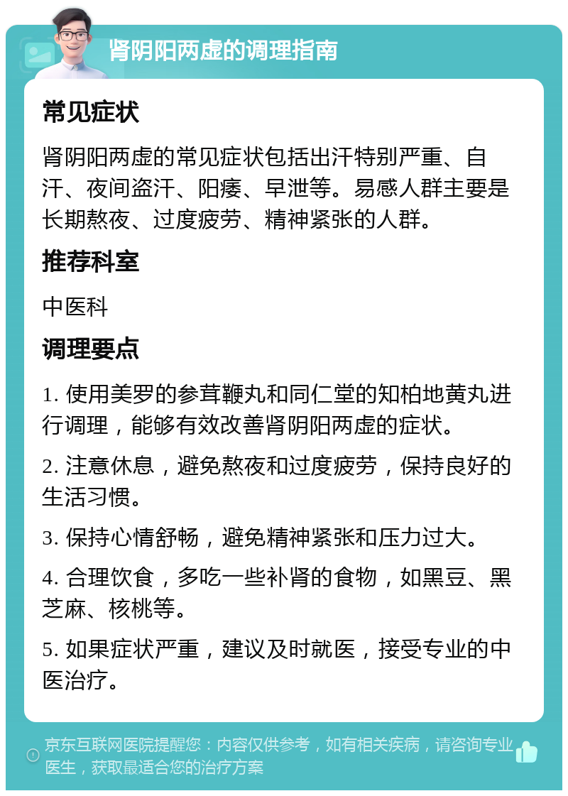 肾阴阳两虚的调理指南 常见症状 肾阴阳两虚的常见症状包括出汗特别严重、自汗、夜间盗汗、阳痿、早泄等。易感人群主要是长期熬夜、过度疲劳、精神紧张的人群。 推荐科室 中医科 调理要点 1. 使用美罗的参茸鞭丸和同仁堂的知柏地黄丸进行调理，能够有效改善肾阴阳两虚的症状。 2. 注意休息，避免熬夜和过度疲劳，保持良好的生活习惯。 3. 保持心情舒畅，避免精神紧张和压力过大。 4. 合理饮食，多吃一些补肾的食物，如黑豆、黑芝麻、核桃等。 5. 如果症状严重，建议及时就医，接受专业的中医治疗。