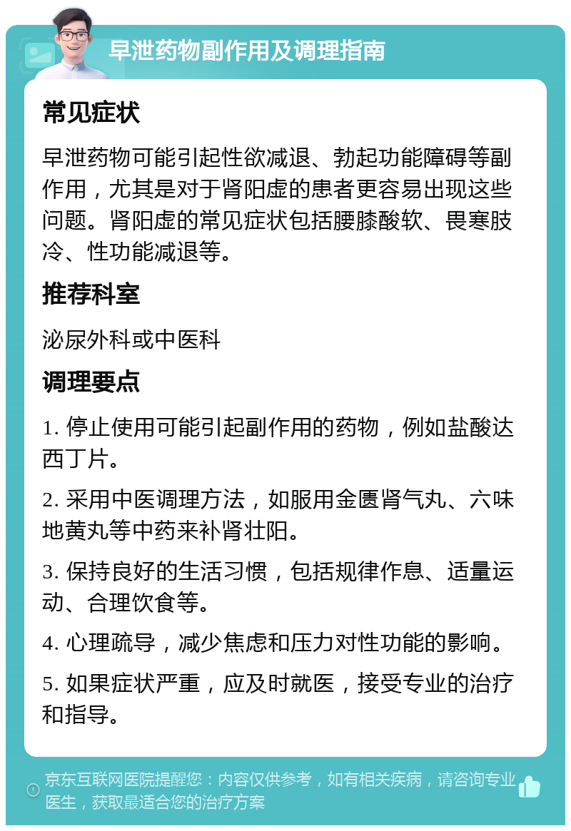 早泄药物副作用及调理指南 常见症状 早泄药物可能引起性欲减退、勃起功能障碍等副作用，尤其是对于肾阳虚的患者更容易出现这些问题。肾阳虚的常见症状包括腰膝酸软、畏寒肢冷、性功能减退等。 推荐科室 泌尿外科或中医科 调理要点 1. 停止使用可能引起副作用的药物，例如盐酸达西丁片。 2. 采用中医调理方法，如服用金匮肾气丸、六味地黄丸等中药来补肾壮阳。 3. 保持良好的生活习惯，包括规律作息、适量运动、合理饮食等。 4. 心理疏导，减少焦虑和压力对性功能的影响。 5. 如果症状严重，应及时就医，接受专业的治疗和指导。