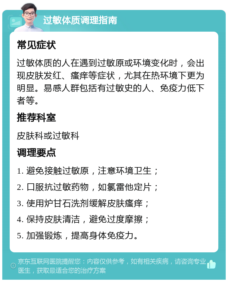 过敏体质调理指南 常见症状 过敏体质的人在遇到过敏原或环境变化时，会出现皮肤发红、瘙痒等症状，尤其在热环境下更为明显。易感人群包括有过敏史的人、免疫力低下者等。 推荐科室 皮肤科或过敏科 调理要点 1. 避免接触过敏原，注意环境卫生； 2. 口服抗过敏药物，如氯雷他定片； 3. 使用炉甘石洗剂缓解皮肤瘙痒； 4. 保持皮肤清洁，避免过度摩擦； 5. 加强锻炼，提高身体免疫力。