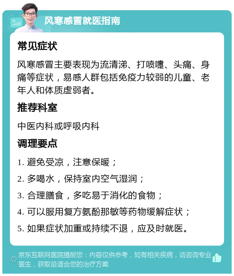 风寒感冒就医指南 常见症状 风寒感冒主要表现为流清涕、打喷嚏、头痛、身痛等症状，易感人群包括免疫力较弱的儿童、老年人和体质虚弱者。 推荐科室 中医内科或呼吸内科 调理要点 1. 避免受凉，注意保暖； 2. 多喝水，保持室内空气湿润； 3. 合理膳食，多吃易于消化的食物； 4. 可以服用复方氨酚那敏等药物缓解症状； 5. 如果症状加重或持续不退，应及时就医。