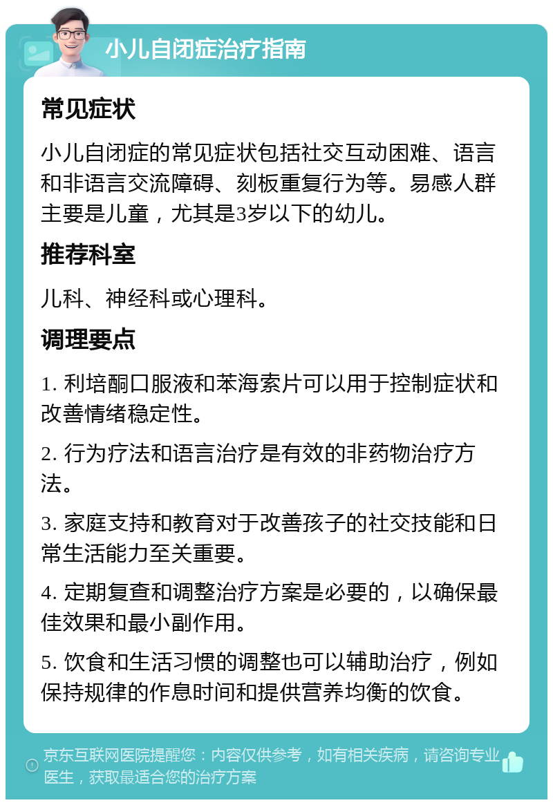 小儿自闭症治疗指南 常见症状 小儿自闭症的常见症状包括社交互动困难、语言和非语言交流障碍、刻板重复行为等。易感人群主要是儿童，尤其是3岁以下的幼儿。 推荐科室 儿科、神经科或心理科。 调理要点 1. 利培酮口服液和苯海索片可以用于控制症状和改善情绪稳定性。 2. 行为疗法和语言治疗是有效的非药物治疗方法。 3. 家庭支持和教育对于改善孩子的社交技能和日常生活能力至关重要。 4. 定期复查和调整治疗方案是必要的，以确保最佳效果和最小副作用。 5. 饮食和生活习惯的调整也可以辅助治疗，例如保持规律的作息时间和提供营养均衡的饮食。