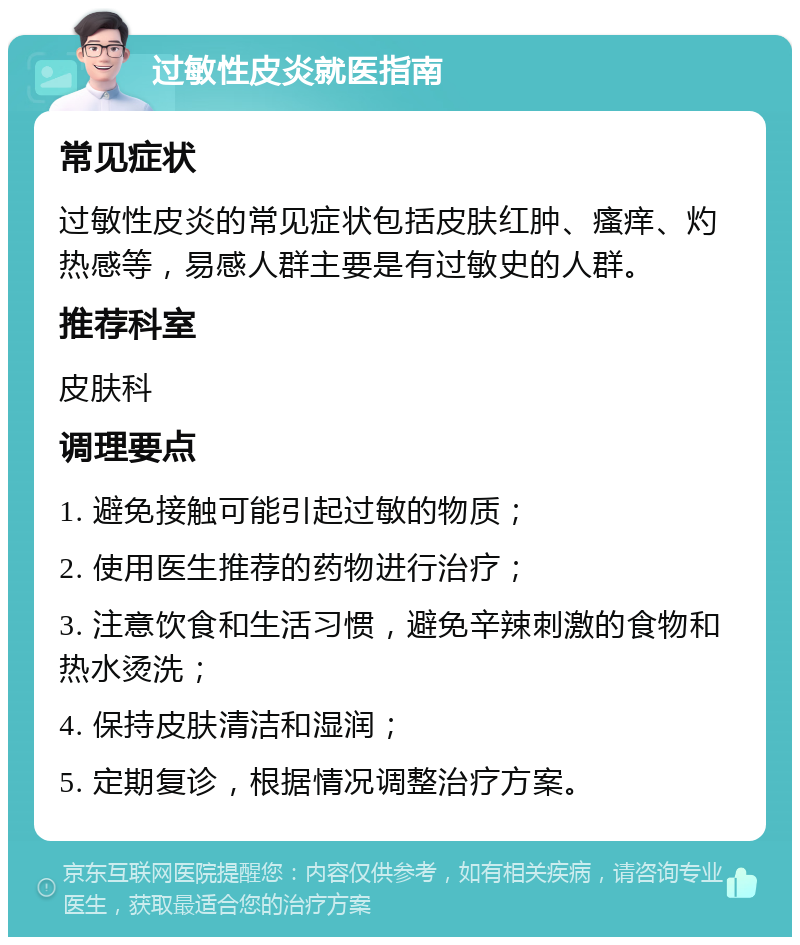 过敏性皮炎就医指南 常见症状 过敏性皮炎的常见症状包括皮肤红肿、瘙痒、灼热感等，易感人群主要是有过敏史的人群。 推荐科室 皮肤科 调理要点 1. 避免接触可能引起过敏的物质； 2. 使用医生推荐的药物进行治疗； 3. 注意饮食和生活习惯，避免辛辣刺激的食物和热水烫洗； 4. 保持皮肤清洁和湿润； 5. 定期复诊，根据情况调整治疗方案。