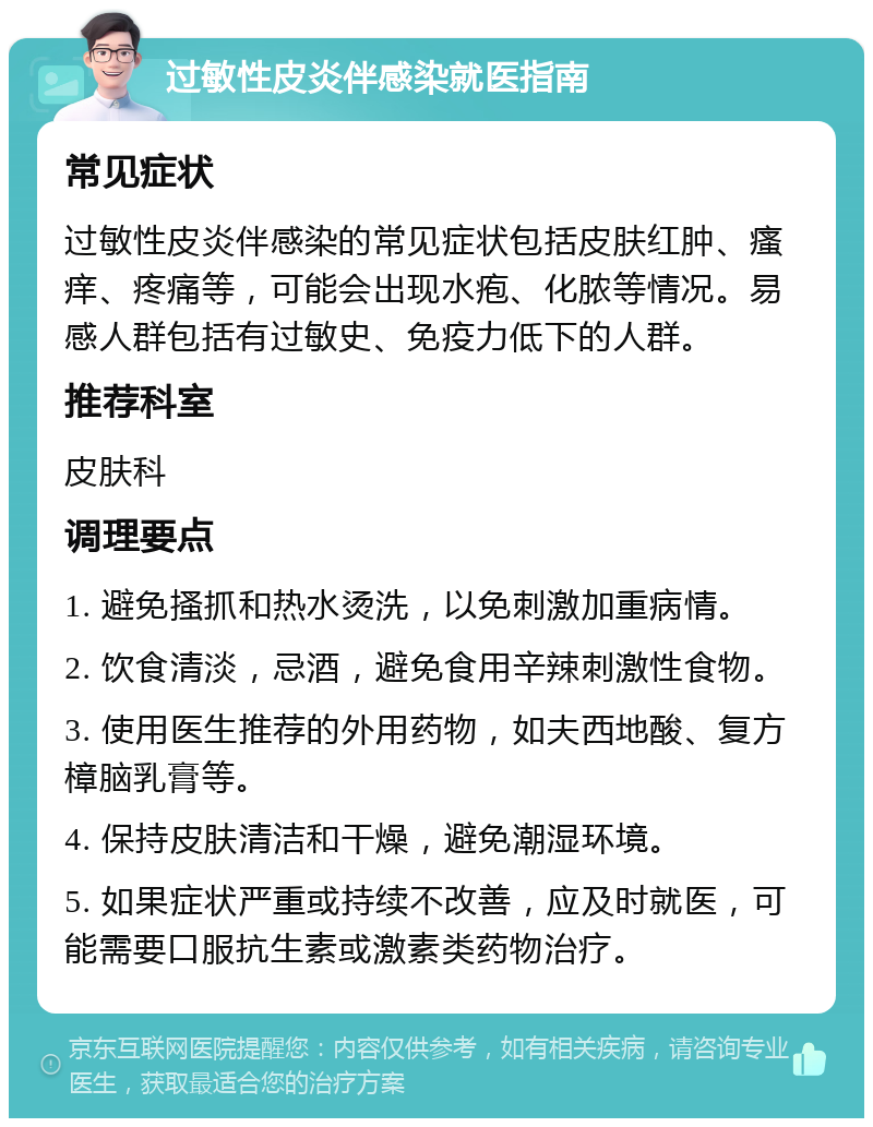 过敏性皮炎伴感染就医指南 常见症状 过敏性皮炎伴感染的常见症状包括皮肤红肿、瘙痒、疼痛等，可能会出现水疱、化脓等情况。易感人群包括有过敏史、免疫力低下的人群。 推荐科室 皮肤科 调理要点 1. 避免搔抓和热水烫洗，以免刺激加重病情。 2. 饮食清淡，忌酒，避免食用辛辣刺激性食物。 3. 使用医生推荐的外用药物，如夫西地酸、复方樟脑乳膏等。 4. 保持皮肤清洁和干燥，避免潮湿环境。 5. 如果症状严重或持续不改善，应及时就医，可能需要口服抗生素或激素类药物治疗。