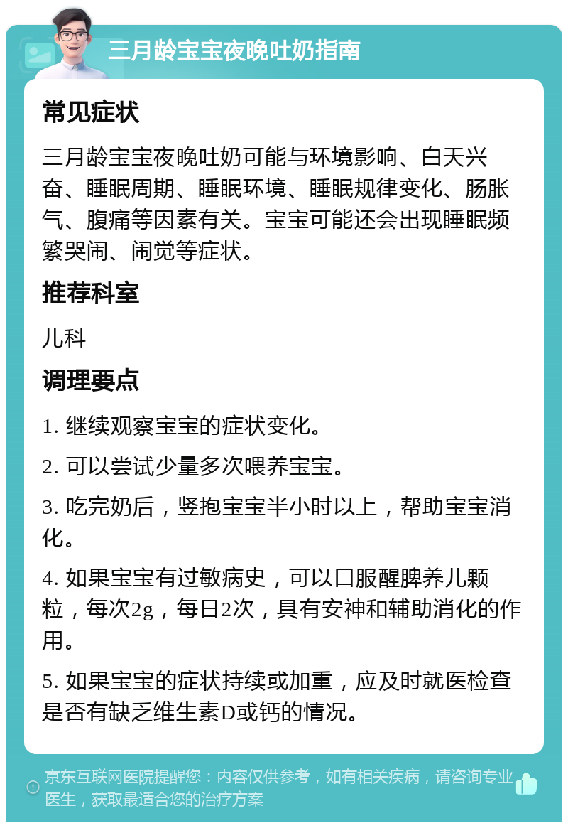 三月龄宝宝夜晚吐奶指南 常见症状 三月龄宝宝夜晚吐奶可能与环境影响、白天兴奋、睡眠周期、睡眠环境、睡眠规律变化、肠胀气、腹痛等因素有关。宝宝可能还会出现睡眠频繁哭闹、闹觉等症状。 推荐科室 儿科 调理要点 1. 继续观察宝宝的症状变化。 2. 可以尝试少量多次喂养宝宝。 3. 吃完奶后，竖抱宝宝半小时以上，帮助宝宝消化。 4. 如果宝宝有过敏病史，可以口服醒脾养儿颗粒，每次2g，每日2次，具有安神和辅助消化的作用。 5. 如果宝宝的症状持续或加重，应及时就医检查是否有缺乏维生素D或钙的情况。