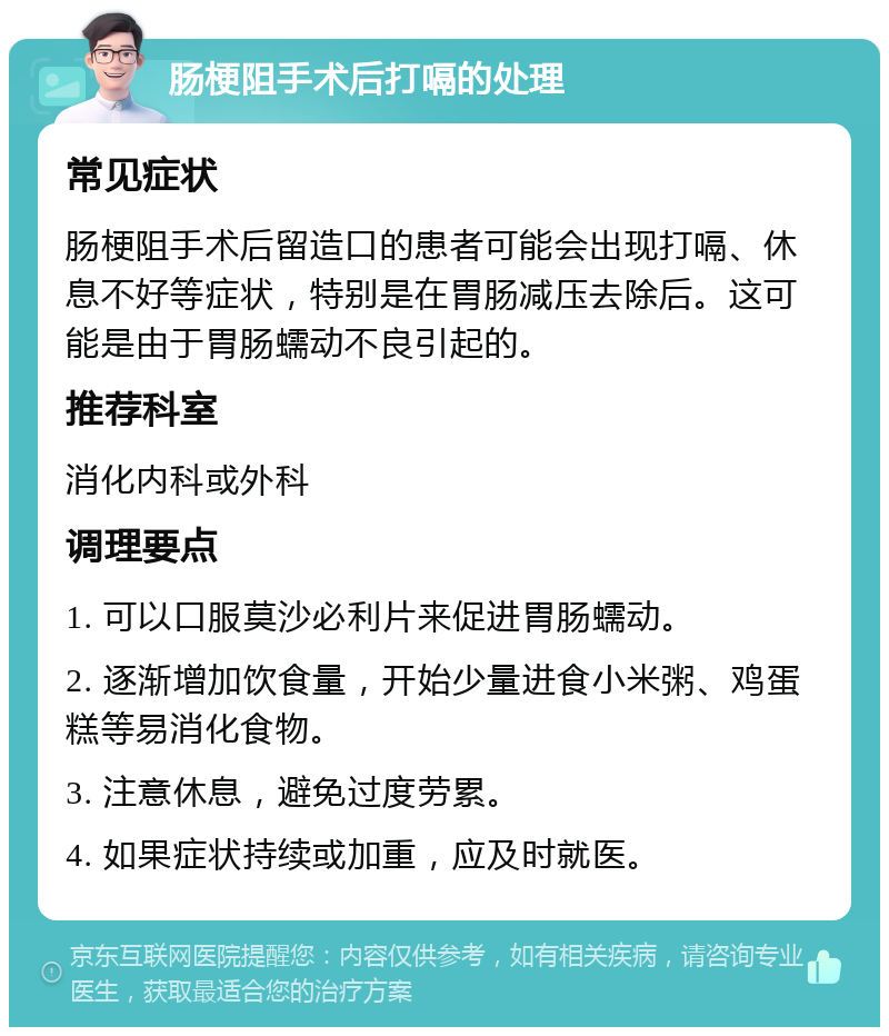 肠梗阻手术后打嗝的处理 常见症状 肠梗阻手术后留造口的患者可能会出现打嗝、休息不好等症状，特别是在胃肠减压去除后。这可能是由于胃肠蠕动不良引起的。 推荐科室 消化内科或外科 调理要点 1. 可以口服莫沙必利片来促进胃肠蠕动。 2. 逐渐增加饮食量，开始少量进食小米粥、鸡蛋糕等易消化食物。 3. 注意休息，避免过度劳累。 4. 如果症状持续或加重，应及时就医。