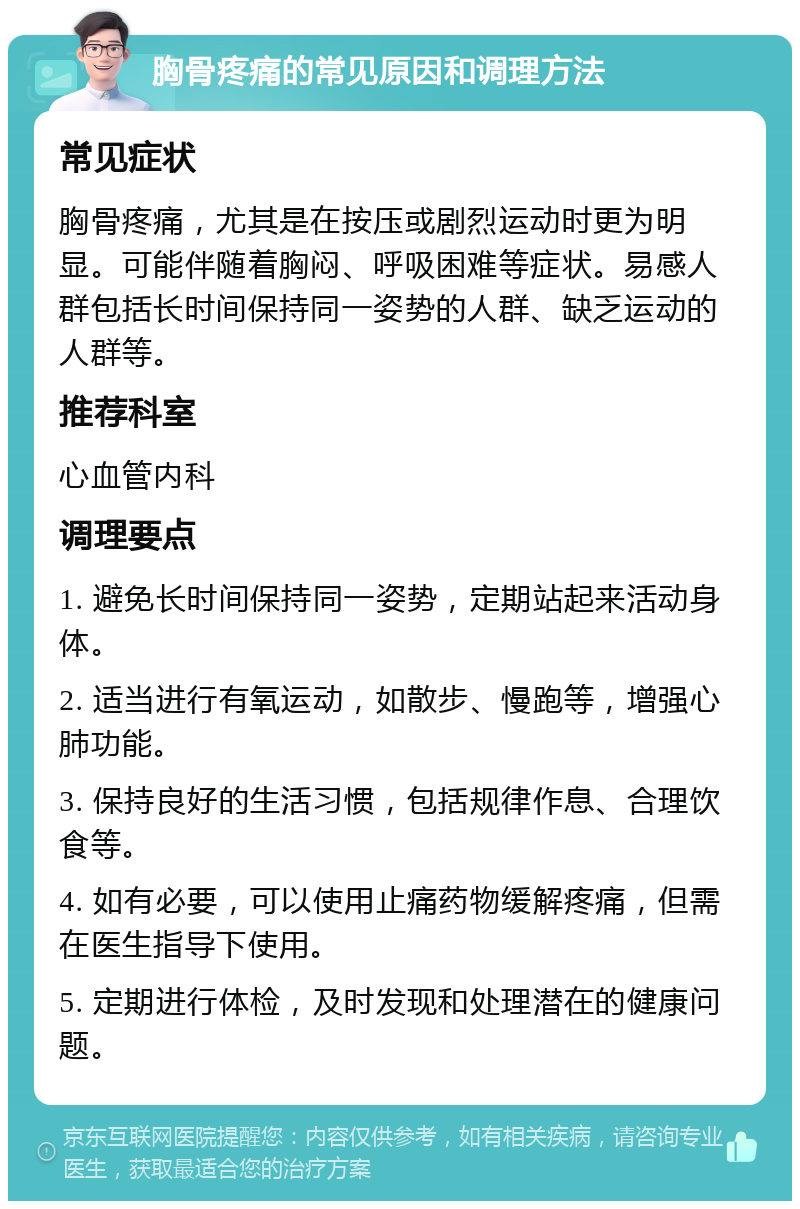 胸骨疼痛的常见原因和调理方法 常见症状 胸骨疼痛，尤其是在按压或剧烈运动时更为明显。可能伴随着胸闷、呼吸困难等症状。易感人群包括长时间保持同一姿势的人群、缺乏运动的人群等。 推荐科室 心血管内科 调理要点 1. 避免长时间保持同一姿势，定期站起来活动身体。 2. 适当进行有氧运动，如散步、慢跑等，增强心肺功能。 3. 保持良好的生活习惯，包括规律作息、合理饮食等。 4. 如有必要，可以使用止痛药物缓解疼痛，但需在医生指导下使用。 5. 定期进行体检，及时发现和处理潜在的健康问题。