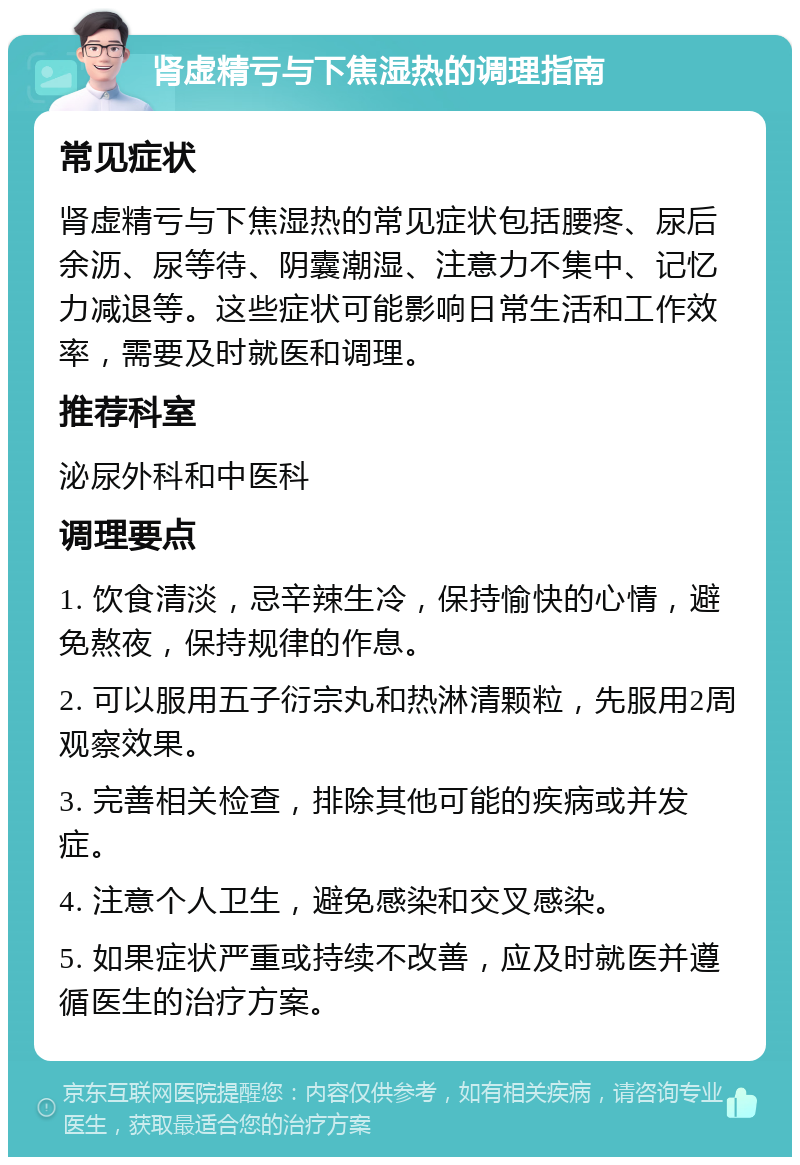 肾虚精亏与下焦湿热的调理指南 常见症状 肾虚精亏与下焦湿热的常见症状包括腰疼、尿后余沥、尿等待、阴囊潮湿、注意力不集中、记忆力减退等。这些症状可能影响日常生活和工作效率，需要及时就医和调理。 推荐科室 泌尿外科和中医科 调理要点 1. 饮食清淡，忌辛辣生冷，保持愉快的心情，避免熬夜，保持规律的作息。 2. 可以服用五子衍宗丸和热淋清颗粒，先服用2周观察效果。 3. 完善相关检查，排除其他可能的疾病或并发症。 4. 注意个人卫生，避免感染和交叉感染。 5. 如果症状严重或持续不改善，应及时就医并遵循医生的治疗方案。