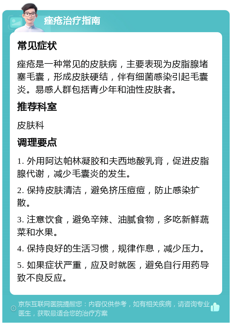 痤疮治疗指南 常见症状 痤疮是一种常见的皮肤病，主要表现为皮脂腺堵塞毛囊，形成皮肤硬结，伴有细菌感染引起毛囊炎。易感人群包括青少年和油性皮肤者。 推荐科室 皮肤科 调理要点 1. 外用阿达帕林凝胶和夫西地酸乳膏，促进皮脂腺代谢，减少毛囊炎的发生。 2. 保持皮肤清洁，避免挤压痘痘，防止感染扩散。 3. 注意饮食，避免辛辣、油腻食物，多吃新鲜蔬菜和水果。 4. 保持良好的生活习惯，规律作息，减少压力。 5. 如果症状严重，应及时就医，避免自行用药导致不良反应。