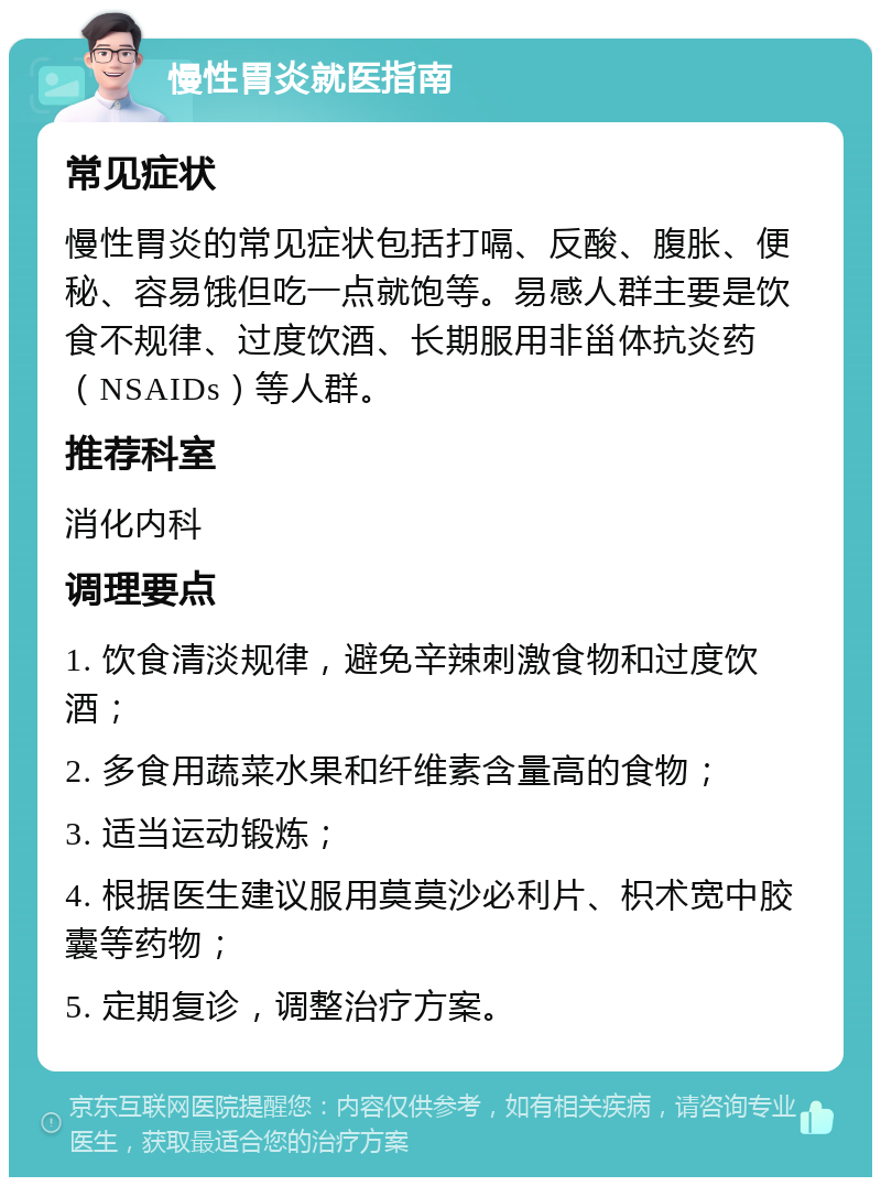 慢性胃炎就医指南 常见症状 慢性胃炎的常见症状包括打嗝、反酸、腹胀、便秘、容易饿但吃一点就饱等。易感人群主要是饮食不规律、过度饮酒、长期服用非甾体抗炎药（NSAIDs）等人群。 推荐科室 消化内科 调理要点 1. 饮食清淡规律，避免辛辣刺激食物和过度饮酒； 2. 多食用蔬菜水果和纤维素含量高的食物； 3. 适当运动锻炼； 4. 根据医生建议服用莫莫沙必利片、枳术宽中胶囊等药物； 5. 定期复诊，调整治疗方案。