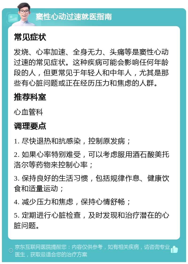 窦性心动过速就医指南 常见症状 发烧、心率加速、全身无力、头痛等是窦性心动过速的常见症状。这种疾病可能会影响任何年龄段的人，但更常见于年轻人和中年人，尤其是那些有心脏问题或正在经历压力和焦虑的人群。 推荐科室 心血管科 调理要点 1. 尽快退热和抗感染，控制原发病； 2. 如果心率特别难受，可以考虑服用酒石酸美托洛尔等药物来控制心率； 3. 保持良好的生活习惯，包括规律作息、健康饮食和适量运动； 4. 减少压力和焦虑，保持心情舒畅； 5. 定期进行心脏检查，及时发现和治疗潜在的心脏问题。