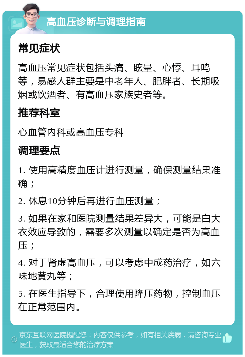 高血压诊断与调理指南 常见症状 高血压常见症状包括头痛、眩晕、心悸、耳鸣等，易感人群主要是中老年人、肥胖者、长期吸烟或饮酒者、有高血压家族史者等。 推荐科室 心血管内科或高血压专科 调理要点 1. 使用高精度血压计进行测量，确保测量结果准确； 2. 休息10分钟后再进行血压测量； 3. 如果在家和医院测量结果差异大，可能是白大衣效应导致的，需要多次测量以确定是否为高血压； 4. 对于肾虚高血压，可以考虑中成药治疗，如六味地黄丸等； 5. 在医生指导下，合理使用降压药物，控制血压在正常范围内。