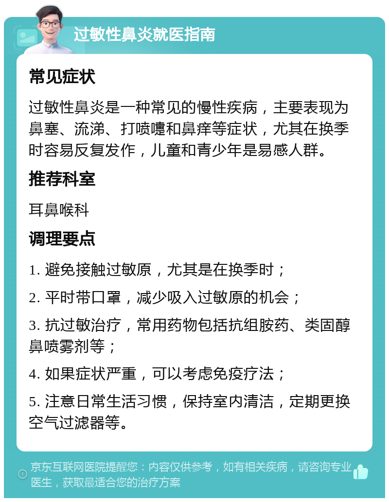 过敏性鼻炎就医指南 常见症状 过敏性鼻炎是一种常见的慢性疾病，主要表现为鼻塞、流涕、打喷嚏和鼻痒等症状，尤其在换季时容易反复发作，儿童和青少年是易感人群。 推荐科室 耳鼻喉科 调理要点 1. 避免接触过敏原，尤其是在换季时； 2. 平时带口罩，减少吸入过敏原的机会； 3. 抗过敏治疗，常用药物包括抗组胺药、类固醇鼻喷雾剂等； 4. 如果症状严重，可以考虑免疫疗法； 5. 注意日常生活习惯，保持室内清洁，定期更换空气过滤器等。