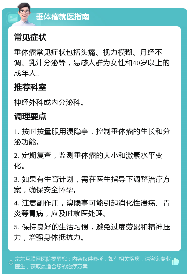 垂体瘤就医指南 常见症状 垂体瘤常见症状包括头痛、视力模糊、月经不调、乳汁分泌等，易感人群为女性和40岁以上的成年人。 推荐科室 神经外科或内分泌科。 调理要点 1. 按时按量服用溴隐亭，控制垂体瘤的生长和分泌功能。 2. 定期复查，监测垂体瘤的大小和激素水平变化。 3. 如果有生育计划，需在医生指导下调整治疗方案，确保安全怀孕。 4. 注意副作用，溴隐亭可能引起消化性溃疡、胃炎等胃病，应及时就医处理。 5. 保持良好的生活习惯，避免过度劳累和精神压力，增强身体抵抗力。