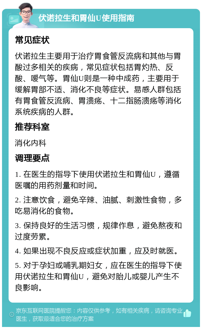 伏诺拉生和胃仙U使用指南 常见症状 伏诺拉生主要用于治疗胃食管反流病和其他与胃酸过多相关的疾病，常见症状包括胃灼热、反酸、嗳气等。胃仙U则是一种中成药，主要用于缓解胃部不适、消化不良等症状。易感人群包括有胃食管反流病、胃溃疡、十二指肠溃疡等消化系统疾病的人群。 推荐科室 消化内科 调理要点 1. 在医生的指导下使用伏诺拉生和胃仙U，遵循医嘱的用药剂量和时间。 2. 注意饮食，避免辛辣、油腻、刺激性食物，多吃易消化的食物。 3. 保持良好的生活习惯，规律作息，避免熬夜和过度劳累。 4. 如果出现不良反应或症状加重，应及时就医。 5. 对于孕妇或哺乳期妇女，应在医生的指导下使用伏诺拉生和胃仙U，避免对胎儿或婴儿产生不良影响。