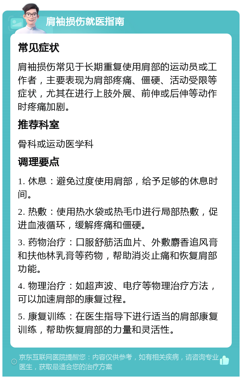 肩袖损伤就医指南 常见症状 肩袖损伤常见于长期重复使用肩部的运动员或工作者，主要表现为肩部疼痛、僵硬、活动受限等症状，尤其在进行上肢外展、前伸或后伸等动作时疼痛加剧。 推荐科室 骨科或运动医学科 调理要点 1. 休息：避免过度使用肩部，给予足够的休息时间。 2. 热敷：使用热水袋或热毛巾进行局部热敷，促进血液循环，缓解疼痛和僵硬。 3. 药物治疗：口服舒筋活血片、外敷麝香追风膏和扶他林乳膏等药物，帮助消炎止痛和恢复肩部功能。 4. 物理治疗：如超声波、电疗等物理治疗方法，可以加速肩部的康复过程。 5. 康复训练：在医生指导下进行适当的肩部康复训练，帮助恢复肩部的力量和灵活性。