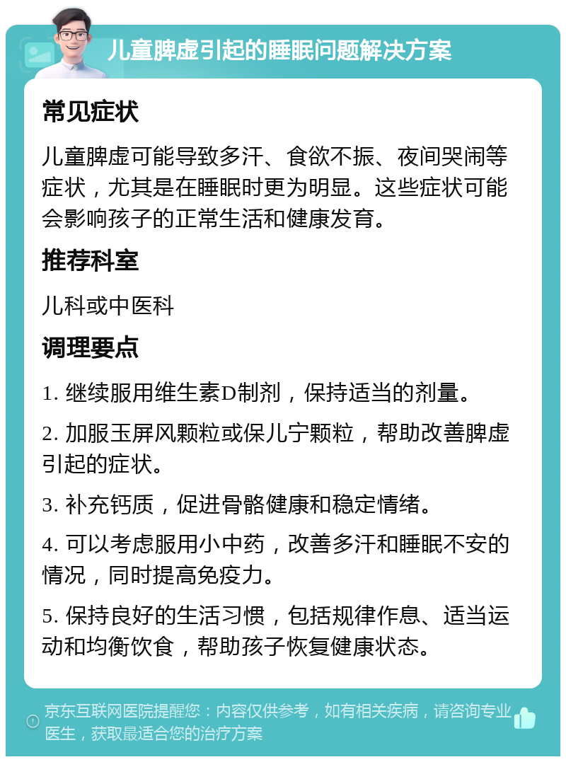 儿童脾虚引起的睡眠问题解决方案 常见症状 儿童脾虚可能导致多汗、食欲不振、夜间哭闹等症状，尤其是在睡眠时更为明显。这些症状可能会影响孩子的正常生活和健康发育。 推荐科室 儿科或中医科 调理要点 1. 继续服用维生素D制剂，保持适当的剂量。 2. 加服玉屏风颗粒或保儿宁颗粒，帮助改善脾虚引起的症状。 3. 补充钙质，促进骨骼健康和稳定情绪。 4. 可以考虑服用小中药，改善多汗和睡眠不安的情况，同时提高免疫力。 5. 保持良好的生活习惯，包括规律作息、适当运动和均衡饮食，帮助孩子恢复健康状态。