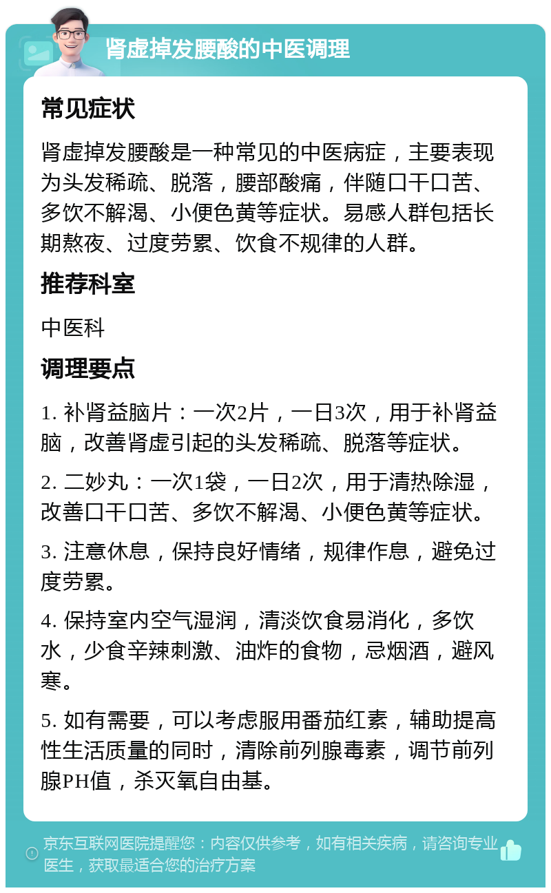 肾虚掉发腰酸的中医调理 常见症状 肾虚掉发腰酸是一种常见的中医病症，主要表现为头发稀疏、脱落，腰部酸痛，伴随口干口苦、多饮不解渴、小便色黄等症状。易感人群包括长期熬夜、过度劳累、饮食不规律的人群。 推荐科室 中医科 调理要点 1. 补肾益脑片：一次2片，一日3次，用于补肾益脑，改善肾虚引起的头发稀疏、脱落等症状。 2. 二妙丸：一次1袋，一日2次，用于清热除湿，改善口干口苦、多饮不解渴、小便色黄等症状。 3. 注意休息，保持良好情绪，规律作息，避免过度劳累。 4. 保持室内空气湿润，清淡饮食易消化，多饮水，少食辛辣刺激、油炸的食物，忌烟酒，避风寒。 5. 如有需要，可以考虑服用番茄红素，辅助提高性生活质量的同时，清除前列腺毒素，调节前列腺PH值，杀灭氧自由基。