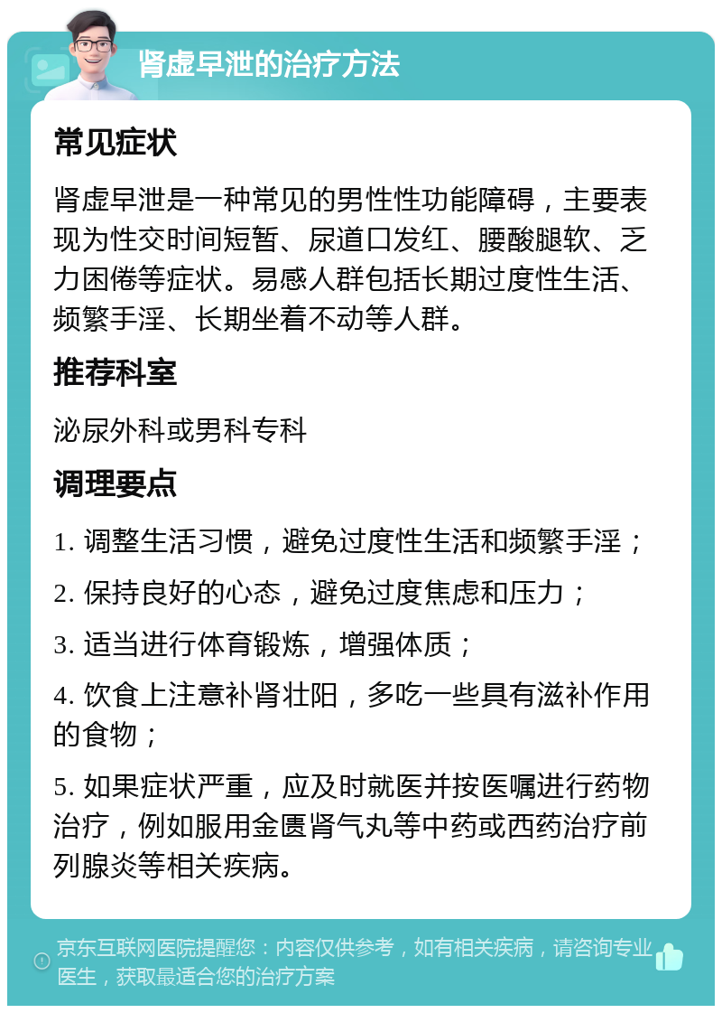 肾虚早泄的治疗方法 常见症状 肾虚早泄是一种常见的男性性功能障碍，主要表现为性交时间短暂、尿道口发红、腰酸腿软、乏力困倦等症状。易感人群包括长期过度性生活、频繁手淫、长期坐着不动等人群。 推荐科室 泌尿外科或男科专科 调理要点 1. 调整生活习惯，避免过度性生活和频繁手淫； 2. 保持良好的心态，避免过度焦虑和压力； 3. 适当进行体育锻炼，增强体质； 4. 饮食上注意补肾壮阳，多吃一些具有滋补作用的食物； 5. 如果症状严重，应及时就医并按医嘱进行药物治疗，例如服用金匮肾气丸等中药或西药治疗前列腺炎等相关疾病。