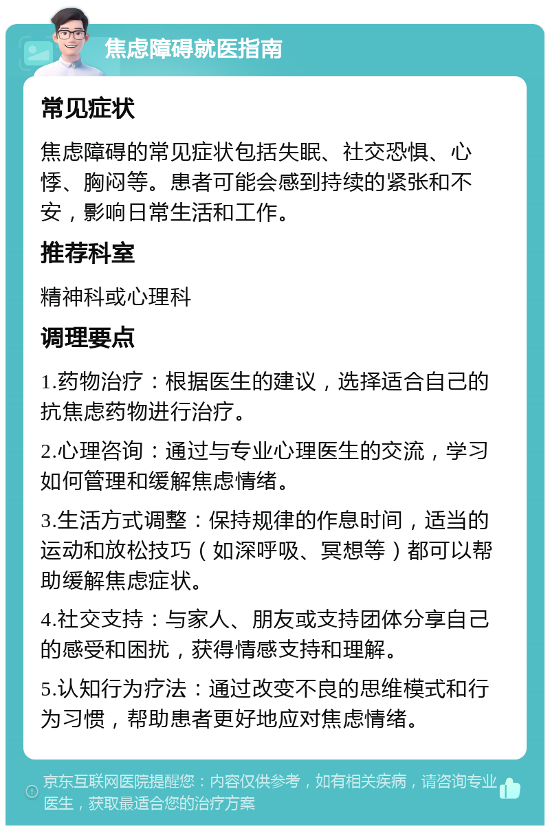 焦虑障碍就医指南 常见症状 焦虑障碍的常见症状包括失眠、社交恐惧、心悸、胸闷等。患者可能会感到持续的紧张和不安，影响日常生活和工作。 推荐科室 精神科或心理科 调理要点 1.药物治疗：根据医生的建议，选择适合自己的抗焦虑药物进行治疗。 2.心理咨询：通过与专业心理医生的交流，学习如何管理和缓解焦虑情绪。 3.生活方式调整：保持规律的作息时间，适当的运动和放松技巧（如深呼吸、冥想等）都可以帮助缓解焦虑症状。 4.社交支持：与家人、朋友或支持团体分享自己的感受和困扰，获得情感支持和理解。 5.认知行为疗法：通过改变不良的思维模式和行为习惯，帮助患者更好地应对焦虑情绪。